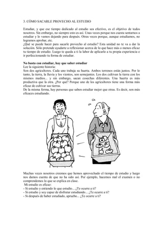 3. CÓMO SACARLE PROVECHO AL ESTUDIO
Estudiar, y que ese tiempo dedicado al estudio sea efectivo, es el objetivo de todos
nosotros. Sin embargo, no siempre esto es así. Unas veces porque nos cuesta sentarnos a
estudiar y lo vamos dejando para después. Otras veces porque, aunque estudiamos, no
logramos aprobar, etc.
¿Qué se puede hacer para sacarle provecho al estudio? Esta unidad no te va a dar la
solución. Sólo pretende ayudarte a reflexionar acerca de lo que hace más o menos eficaz
tu tiempo de estudio. Luego te queda a ti la labor de aplicarlo a tu propia experiencia e
ir perfeccionando tu forma de estudiar.
No basta con estudiar, hay que saber estudiar
Lee la siguiente historia:
Son dos agricultores. Cada uno trabaja su huerta. Ambos terrenos están juntos. Por lo
tanto, la tierra, la lluvia y los vientos, son semejantes. Los dos cultivan la tierra con los
mismos medios... y sin embargo, sacan cosechas diferentes. Una huerta es más
productiva que la otra. ¿Por qué? Porque uno de los agricultores tiene una forma más
eficaz de cultivar sus tierras.
De la misma forma, hay personas que saben estudiar mejor que otras. Es decir, son más
eficaces estudiando.
Muchas veces nosotros creemos que hemos aprovechado el tiempo de estudio y luego
nos damos cuenta de que no ha sido así. Por ejemplo, hacemos mal el examen o no
comprendemos lo que se explica en clase.
Mi estudio es eficaz:
- Si estudio y entiendo lo que estudio... ¿Te ocurre a ti?
- Si estudio y soy capaz de disfrutar estudiando... ¿Te ocurre a ti?
- Si después de haber estudiado, apruebo... ¿Te ocurre a ti?
 