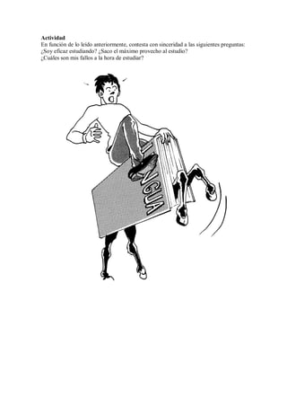 Actividad
En función de lo leído anteriormente, contesta con sinceridad a las siguientes preguntas:
¿Soy eficaz estudiando? ¿Saco el máximo provecho al estudio?
¿Cuáles son mis fallos a la hora de estudiar?
 