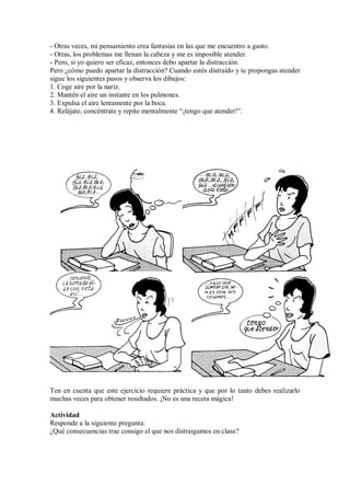- Otras veces, mi pensamiento crea fantasías en las que me encuentro a gusto.
- Otras, los problemas me llenan la cabeza y me es imposible atender.
- Pero, si yo quiero ser eficaz, entonces debo apartar la distracción.
Pero ¿cómo puedo apartar la distracción? Cuando estés distraído y te propongas atender
sigue los siguientes pasos y observa los dibujos:
1. Coge aire por la nariz.
2. Mantén el aire un instante en los pulmones.
3. Expulsa el aire lentamente por la boca.
4. Relájate, concéntrate y repite mentalmente “¡tengo que atender!”.
Ten en cuenta que este ejercicio requiere práctica y que por lo tanto debes realizarlo
muchas veces para obtener resultados. ¡No es una receta mágica!
Actividad
Responde a la siguiente pregunta:
¿Qué consecuencias trae consigo el que nos distraigamos en clase?
 