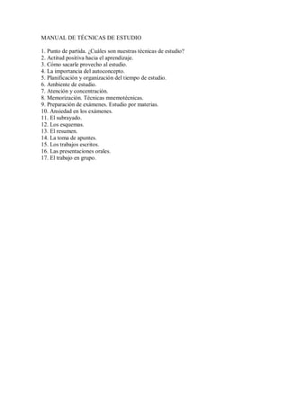 MANUAL DE TÉCNICAS DE ESTUDIO
1. Punto de partida. ¿Cuáles son nuestras técnicas de estudio?
2. Actitud positiva hacia el aprendizaje.
3. Cómo sacarle provecho al estudio.
4. La importancia del autoconcepto.
5. Planificación y organización del tiempo de estudio.
6. Ambiente de estudio.
7. Atención y concentración.
8. Memorización. Técnicas mnemotécnicas.
9. Preparación de exámenes. Estudio por materias.
10. Ansiedad en los exámenes.
11. El subrayado.
12. Los esquemas.
13. El resumen.
14. La toma de apuntes.
15. Los trabajos escritos.
16. Las presentaciones orales.
17. El trabajo en grupo.
 