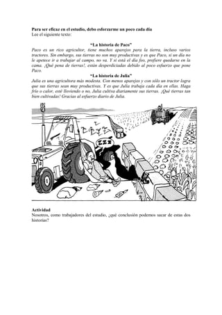 Para ser eficaz en el estudio, debo esforzarme un poco cada día
Lee el siguiente texto:
“La historia de Paco”
Paco es un rico agricultor, tiene muchos aparejos para la tierra, incluso varios
tractores. Sin embargo, sus tierras no son muy productivas y es que Paco, si un día no
le apetece ir a trabajar al campo, no va. Y si está el día feo, prefiere quedarse en la
cama. ¡Qué pena de tierras!, están desperdiciadas debido al poco esfuerzo que pone
Paco.
“La historia de Julia”
Julia es una agricultora más modesta. Con menos aparejos y con sólo un tractor logra
que sus tierras sean muy productivas. Y es que Julia trabaja cada día en ellas. Haga
frío o calor, esté lloviendo o no, Julia cultiva diariamente sus tierras. ¡Qué tierras tan
bien cultivadas! Gracias al esfuerzo diario de Julia.
Actividad
Nosotros, como trabajadores del estudio, ¿qué conclusión podemos sacar de estas dos
historias?
 