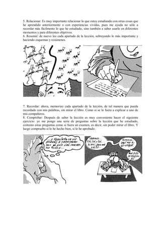5. Relacionar: Es muy importante relacionar lo que estoy estudiando con otras cosas que
he aprendido anteriormente o con experiencias vividas, pues me ayuda no sólo a
recordar más fácilmente lo que he estudiado, sino también a saber usarlo en diferentes
momentos y para diferentes objetivos.
6. Resumir: de nuevo leo cada apartado de la lección, subrayando lo más importante y
haciendo esquemas y resúmenes.
7. Recordar: ahora, memorizo cada apartado de la lección, de tal manera que pueda
recordado con mis palabras, sin mirar el libro. Como si se lo fuera a explicar a uno de
mis compañeros.
8. Comprobar: Después de saber la lección es muy conveniente hacer el siguiente
ejercicio: yo me pongo una serie de preguntas sobre la lección que he estudiado,
contesto estas preguntas como si fuera un examen, es decir, sin poder mirar el libro. Y
luego compruebo si lo he hecho bien, si lo he aprobado.
 