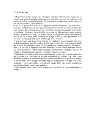 INTRODUCCIÓN
Todo profesional debe conocer las estrategias, métodos y herramientas propias de su
trabajo para poder desempeñar eficazmente su profesión, de no ser así su futuro en el
mundo laboral no es nada halagüeño. ¿Te imaginas un bombero que no sabe actuar en
caso de emergencia? ¡Vaya problema!
¿Cuál es tu profesión actual? A esa pregunta deberías responder “soy estudiante”,
porque en realidad se puede decir que esa es tu profesión actual. Y como estudiante que
eres, partimos de la idea de que conoces perfectamente como desempeñar con eficacia
tu profesión. Dominas a la perfección estrategias tan básicas como tomar apuntes,
subrayar, planificar tu tiempo de trabajo, tienes técnicas para afrontar situaciones de
tensión en un examen, sabes elaborar un trabajo escrito y cómo presentarlo a un
auditorio... En fin, que sabes cómo estudiar...¿O acaso no es así?
El gran problema que tienen la mayoría de los estudiantes en comparación con otros
profesionales es que nadie les enseña a desempeñar su profesión y tienen que aprenderla
por sí solos, aprendiendo a partir de la experiencia y usando el método de ensayo y
error. Sea cual sea la asignatura que estés estudiando existen ciertos principios básicos
que tienes que conocer y a partir de los cuáles podrás desarrollar tus propios métodos de
estudio de una manera más efectiva y con menos ensayos y errores.
Precisamente este material que tienes a continuación recoge esos principios generales
que te ayudarán a convertirte en un buen profesional del estudio. Pero, ¡ojo!, estos
principios generales no son recetas mágicas que te convertirán de la noche a la mañana
en un estudiante eficaz. Ningún trabajador llega a ser el mejor en su campo conociendo
únicamente cómo desempeñar su profesión, hacen falta más cosas: inteligencia,
motivación, práctica y sobre todo, esfuerzo.
¿Estás dispuesto a ese esfuerzo para mejorar en tu profesión? Si es así, empecemos el
trabajo.
 