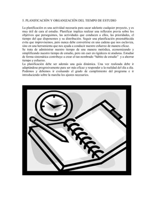 5. PLANIFICACIÓN Y ORGANIZACIÓN DEL TIEMPO DE ESTUDIO
La planificación es una actividad necesaria para sacar adelante cualquier proyecto, y es
muy útil de cara al estudio. Planificar implica realizar una reflexión previa sobre los
objetivos que perseguimos, las actividades que conducen a ellos, las prioridades, el
tiempo del que disponemos y su distribución. Seguir una planificación preestablecida
evita que improvisemos, pero nunca debe convertirse en una cadena que nos esclaviza,
sino en una herramienta que nos ayuda a conducir nuestro esfuerzo de manera eficaz.
Se trata de administrar nuestro tiempo de una manera metódica, economizando y
simplificando nuestro tiempo de estudio, pero sin caer en rigideces ni ataduras. Estudiar
de forma sistemática contribuye a crear el tan nombrado “hábito de estudio” y a ahorrar
tiempo y esfuerzo.
La planificación debe ser además una guía dinámica. Una vez realizada debe ir
adaptándose progresivamente para ser más eficaz y responder a la realidad del día a día.
Podemos y debemos ir evaluando el grado de cumplimiento del programa e ir
introduciendo sobre la marcha los ajustes necesarios.
 