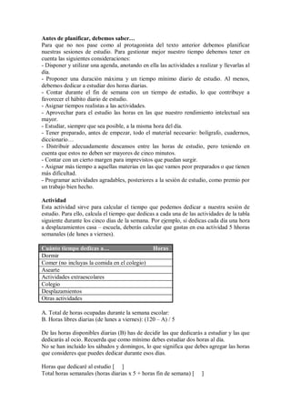 Antes de planificar, debemos saber…
Para que no nos pase como al protagonista del texto anterior debemos planificar
nuestras sesiones de estudio. Para gestionar mejor nuestro tiempo debemos tener en
cuenta las siguientes consideraciones:
- Disponer y utilizar una agenda, anotando en ella las actividades a realizar y llevarlas al
día.
- Proponer una duración máxima y un tiempo mínimo diario de estudio. Al menos,
debemos dedicar a estudiar dos horas diarias.
- Contar durante el fin de semana con un tiempo de estudio, lo que contribuye a
favorecer el hábito diario de estudio.
- Asignar tiempos realistas a las actividades.
- Aprovechar para el estudio las horas en las que nuestro rendimiento intelectual sea
mayor.
- Estudiar, siempre que sea posible, a la misma hora del día.
- Tener preparado, antes de empezar, todo el material necesario: bolígrafo, cuadernos,
diccionario…
- Distribuir adecuadamente descansos entre las horas de estudio, pero teniendo en
cuenta que estos no deben ser mayores de cinco minutos.
- Contar con un cierto margen para imprevistos que puedan surgir.
- Asignar más tiempo a aquellas materias en las que vamos peor preparados o que tienen
más dificultad.
- Programar actividades agradables, posteriores a la sesión de estudio, como premio por
un trabajo bien hecho.
Actividad
Esta actividad sirve para calcular el tiempo que podemos dedicar a nuestra sesión de
estudio. Para ello, calcula el tiempo que dedicas a cada una de las actividades de la tabla
siguiente durante los cinco días de la semana. Por ejemplo, si dedicas cada día una hora
a desplazamientos casa – escuela, deberás calcular que gastas en esa actividad 5 hhoras
semanales (de lunes a viernes).
Cuánto tiempo dedicas a… Horas
Dormir
Comer (no incluyas la comida en el colegio)
Asearte
Actividades extraescolares
Colegio
Desplazamientos
Otras actividades
A. Total de horas ocupadas durante la semana escolar:
B. Horas libres diarias (de lunes a viernes): (120 – A) / 5
De las horas disponibles diarias (B) has de decidir las que dedicarás a estudiar y las que
dedicarás al ocio. Recuerda que como mínimo debes estudiar dos horas al día.
No se han incluido los sábados y domingos, lo que significa que debes agregar las horas
que consideres que puedes dedicar durante esos días.
Horas que dedicaré al estudio [ ]
Total horas semanales (horas diarias x 5 + horas fin de semana) [ ]
 