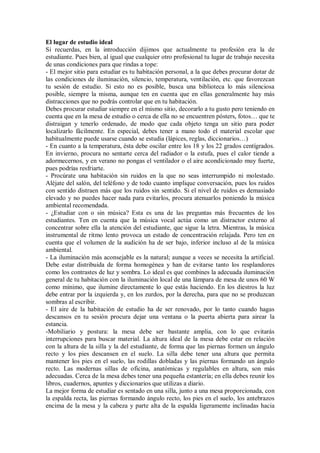 El lugar de estudio ideal
Si recuerdas, en la introducción dijimos que actualmente tu profesión era la de
estudiante. Pues bien, al igual que cualquier otro profesional tu lugar de trabajo necesita
de unas condiciones para que rindas a tope:
- El mejor sitio para estudiar es tu habitación personal, a la que debes procurar dotar de
las condiciones de iluminación, silencio, temperatura, ventilación, etc. que favorezcan
tu sesión de estudio. Si esto no es posible, busca una biblioteca lo más silenciosa
posible, siempre la misma, aunque ten en cuenta que en ellas generalmente hay más
distracciones que no podrás controlar que en tu habitación.
Debes procurar estudiar siempre en el mismo sitio, decorarlo a tu gusto pero teniendo en
cuenta que en la mesa de estudio o cerca de ella no se encuentren pósters, fotos… que te
distraigan y tenerlo ordenado, de modo que cada objeto tenga un sitio para poder
localizarlo fácilmente. En especial, debes tener a mano todo el material escolar que
habitualmente puede usarse cuando se estudia (lápices, reglas, diccionarios…)
- En cuanto a la temperatura, ésta debe oscilar entre los 18 y los 22 grados centígrados.
En invierno, procura no sentarte cerca del radiador o la estufa, pues el calor tiende a
adormecernos, y en verano no pongas el ventilador o el aire acondicionado muy fuerte,
pues podrías resfriarte.
- Procúrate una habitación sin ruidos en la que no seas interrumpido ni molestado.
Aléjate del salón, del teléfono y de todo cuanto implique conversación, pues los ruidos
con sentido distraen más que los ruidos sin sentido. Si el nivel de ruidos es demasiado
elevado y no puedes hacer nada para evitarlos, procura atenuarlos poniendo la música
ambiental recomendada.
- ¿Estudiar con o sin música? Esta es una de las preguntas más frecuentes de los
estudiantes. Ten en cuenta que la música vocal actúa como un distractor externo al
concentrar sobre ella la atención del estudiante, que sigue la letra. Mientras, la música
instrumental de ritmo lento provoca un estado de concentración relajada. Pero ten en
cuenta que el volumen de la audición ha de ser bajo, inferior incluso al de la música
ambiental.
- La iluminación más aconsejable es la natural; aunque a veces se necesita la artificial.
Debe estar distribuida de forma homogénea y han de evitarse tanto los resplandores
como los contrastes de luz y sombra. Lo ideal es que combines la adecuada iluminación
general de tu habitación con la iluminación local de una lámpara de mesa de unos 60 W
como mínimo, que ilumine directamente lo que estás haciendo. En los diestros la luz
debe entrar por la izquierda y, en los zurdos, por la derecha, para que no se produzcan
sombras al escribir.
- El aire de la habitación de estudio ha de ser renovado, por lo tanto cuando hagas
descansos en tu sesión procura dejar una ventana o la puerta abierta para airear la
estancia.
-Mobiliario y postura: la mesa debe ser bastante amplia, con lo que evitarás
interrupciones para buscar material. La altura ideal de la mesa debe estar en relación
con la altura de la silla y la del estudiante, de forma que las piernas formen un ángulo
recto y los pies descansen en el suelo. La silla debe tener una altura que permita
mantener los pies en el suelo, las rodillas dobladas y las piernas formando un ángulo
recto. Las modernas sillas de oficina, anatómicas y regulables en altura, son más
adecuadas. Cerca de la mesa debes tener una pequeña estantería; en ella debes reunir los
libros, cuadernos, apuntes y diccionarios que utilizas a diario.
La mejor forma de estudiar es sentado en una silla, junto a una mesa proporcionada, con
la espalda recta, las piernas formando ángulo recto, los pies en el suelo, los antebrazos
encima de la mesa y la cabeza y parte alta de la espalda ligeramente inclinadas hacia
 