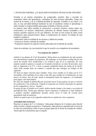 1. PUNTO DE PARTIDA. ¿CUÁLES SON NUESTRAS TÉCNICAS DE ESTUDIO?
Estudiar es un intento sistemático de comprender, asimilar, fijar y recordar los
contenidos objeto del aprendizaje, valiéndose de unas técnicas adecuadas. Exige una
actitud de la mente y de la voluntad decidida de aprender. Estudiar es un oficio y un
arte, es una actividad habitual mediante la cual el estudiante realiza el aprendizaje y
saber estudiar es imprescindible para ganar la batalla al fracaso escolar.
Lo primero para saber estudiar es conocernos a nosotros mismos, cuanto mejor nos
conozcamos, en mejores condiciones estaremos de obtener buenos resultados y de
mejorar aquellos aspectos en los que fallamos. Se trata en esta sesión de saber cómo
estudiamos, para posteriormente, llegar a compromisos de mejora. El trabajo de esta
unidad te ayudará a:
- Informarte sobre la utilidad de las técnicas y hábito de estudio.
- Conocer tu forma o método de estudiar.
- Proponerte mejorar los aspectos menos adecuados de tú método de estudio.
Antes de continuar, lee con atención lo que le ocurrió a un compañero de secundaria:
“La sorpresa de Andrés”
Andrés es un alumno de 4º de Secundaria. Hasta ahora su rendimiento ha sido normal,
sin sobresalientes aunque sin suspensos. Sin embargo, en la primera evaluación de este
curso ha sacado cinco insuficientes y la verdad es que no se lo esperaba. En casa
estudia cuando le apetece o cuando se lo manda el profesor, no tiene horario fijo; unos
días se engancha a la T.V. y otras se queda estudiando hasta las tantas de la noche,
sobre todo cuando tiene un examen o cuando hay que entregar un trabajo al día
siguiente.
No tiene un lugar concreto para estudiar. Unas veces estudia en el salón con la T.V.
encendida, otras tumbado en la cama y hay días que estudia en su habitación, la cual
parece un bazar; hay de todo: desde el monopatín hasta las raquetas y el ordenador
para jugar a los marcianitos.
En clase ha elegido la última fila par así poder hacer lo que quiera sin que se enteren
los profesores o las profesoras. Cuando le anuncian un control, fotocopia los apuntes
de los compañeros y así va “tirando”.
Se queja de que el estudio no le cunde: dedica mucho tiempo a los temas y no acaba de
aprenderlos bien. Piensa que subrayar, hacer esquemas o resúmenes es más trabajoso
y prefiere estudiar simplemente leyendo varias veces el tema de corrido para
aprenderlo todo de memoria.
Andrés no quiere que en la segunda evaluación se repitan los cinco suspensos.
Actividad sobre la lectura
Reuniros en grupos de 5 o 6 alumnos. Cada grupo dispone de 6 minutos para discutir
sobre el tema y elegirá un portavoz. Finalmente, cada portavoz expondrá ante el resto de
la clase las conclusiones sobre lo que el grupo opina de la forma de estudiar de Andrés.
Anota aquí las conclusiones que se saquen:
 