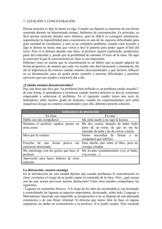 7. ATENCIÓN Y CONCENTRACIÓN
Prestar atención es fijar la mente en algo. Cuando esa fijación se mantiene de una forma
sostenida durante un determinado tiempo, hablamos de concentración. En principio, es
fácil prestar atención durante unos minutos, pero lo difícil es conseguir mantenerla;
seguramente la imposibilidad para concentrarse es uno de las mayores dificultades para
gran cantidad de estudiantes, y esto es un verdadero problema: cuando estás leyendo y
algo te distrae no tienes más que volver a leer lo anterior para poder seguir el hilo del
texto. Pero si te distraes durante una clase, el profesor seguirá explicando, perderemos
parte del contenido y, puede que la posibilidad de entender el resto de la clase. He aquí
la razón por la que la concentración en clase es tan importante.
Debemos tener en cuenta que la concentración es un hábito que se puede adquirir de
forma progresiva, de manera que cada vez resulte más fácil alcanzarla y mantenerla. De
ahí la importancia de conocer cuándo estamos desconcentrados y qué factores influyen
en su disminución, para así poder poner remedio a nuestras dificultades y practicar
ejercicios que nos ayuden a mejorarla día a día.
¿Cuándo estamos desconcentrados?
Hay una frase que dice que “un problema bien definido es un problema medio resuelto”;
de esta forma, si aprendemos a reconocer cuándo nuestra atención se desvía, estaremos
empezando a solucionar el problema. En el siguiente cuadro tienes una serie de
indicadores sobre nuestro grado de atención; cuando los experimentemos será señal
inequívoca de que no estamos concentrados y por ello, debemos ponerle solución.
Indicadores de distracción
En clase En casa
Hablo con mis compañeros Me entra sueño y no sigo la lectura
Mientras el profesor explica, pienso en
otras cosas
Me doy cuenta, después de haber leído
parte de un texto, de que no me he
enterado de nada y he de volver a leerlo
Miro por la ventana Siento necesidad de llamar a un
compañero por teléfono
Escucho de una forma pasiva sin
enterarme demasiado
Paso mucho rato sobre el libro, pero no
consigo estudiar
Me entretengo con los gestos que hace el
profesor
Me levanto constantemente (voy al baño,
a la cocina…)
Aprovecho para hacer deberes de otras
materias
La distracción: nuestra enemiga
En la introducción de esta unidad dijimos que cuando perdíamos la concentración en
clase, corríamos el riesgo de no poder captar el contenido de la clase. Pero, ¿qué causas
son las que suelen provocar nuestra distracción? Entre otras pueden comprobarse las
siguientes:
- Lagunas en contenidos básicos. A lo largo de los años de escolaridad se van formando
y consolidando las lagunas en aspectos importantes, destacando, sobre todo, Lenguaje y
Matemáticas, haciendo casi imposible su recuperación si no se dispone de una adecuada
orientación y de una firme voluntad. Si detectas que tienes falta de base en alguna
asignatura, no dudes en comentárselo a tu profesor, él te podrá ayudar. Pero recuerda
 