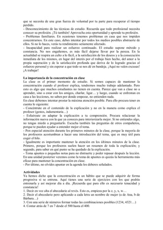 que se necesita de una gran fuerza de voluntad por tu parte para recuperar el tiempo
perdido.
- Desconocimiento de las técnicas de estudio. Recuerda que todo profesional necesita
conocer su profesión. ¡Tú también! Aprovecha esta oportunidad y aprende tu profesión.
- Problemas familiares. En ocasiones tenemos problemas en casa que nos impiden
concentrarnos. En este caso, debes intentar por todos los medios posibles abstraerte de
ellos. Si no lo haces, verás tu rendimiento seriamente afectado.
- Incapacidad para realizar un esfuerzo continuado. El estudio supone método y
constancia. No nos engañemos, es más fácil dejarse llevar por la pereza. En la
actualidad se respira un culto a lo fácil, a la satisfacción de los deseos y a la consecución
inmediata de los mismos, en lugar del interés por el trabajo bien hecho, del amor a la
propia superación y de la satisfacción profunda que deriva de lo logrado gracias al
esfuerzo personal y sin esperar a que todo se nos dé en bandeja. ¡Aquí no valen excusas!
¡A trabajar!
La importancia de la concentración en clase
La clase es el primer momento de estudio. Si somos capaces de mantener la
concentración cuando el profesor explica, tendremos mucho trabajo adelantado. Pero
esto es algo que muchos estudiantes no tienen en cuenta. Parece que van a clase no a
aprender, sino a estar con los amigos, charlar, ligar… y luego, cuando se enfrentan en
casa a las lecciones, no saben por donde empezar, no entienden nada.
En clase debemos intentar prestar la máxima atención posible. Para ello procura tener en
cuenta lo siguiente:
- Concéntrate en el contenido de la explicación y no en la manera como explica el
profesor (gestos, indumentaria…)
- Esfuérzate en adaptar la explicación a tu comprensión. Procura relacionar la
información nueva con la que ya conoces para interiorizarla mejor. Si no entiendes algo,
no tengas miedo a preguntarlo. Escucha también las preguntas de otros compañeros,
porque te pueden ayudar a entender mejor el tema.
- Pon especial atención durante los primeros minutos de la clase, porque la mayoría de
los profesores acostumbran a hacer una introducción del tema, que es muy útil para
coger el hilo.
- Igualmente es importante mantener la atención en los últimos minutos de la clase.
Primero, porque los profesores suelen hacer un resumen de toda la explicación; y
segundo, para saber en qué punto se ha quedado de la explicación.
- Toma apuntes o pequeñas notas para no distraerte y poder repasar después la lección.
En una unidad posterior veremos como la toma de apuntes es quizás la herramienta más
eficaz para mantener la concentración en clase.
- Por último, no olvides apuntar en la agenda los deberes señalados.
Actividades
Ya hemos dicho que la concentración es un hábito que se puede adquirir de forma
progresiva si se entrena. Aquí tienes una serie de ejercicios con los que podrás
entrenarla y así mejorar día a día. ¡Recuerda que para ello es necesario tenacidad y
constancia!
1. Decir en voz alta el abecedario al revés. Esto es, empieza por la z, y, x, w…
2. Decir el abecedario pero aplicando a cada letra un nombre de mujer (a de Ana, b de
Bárbara…)
3. Con una serie de números formar todas las combinaciones posibles (1234, 4321…)
4. Contar atrás de 7 en 7 desde el 500 hasta el 400.
 