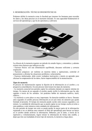 8. MEMORIZACIÓN. TÉCNICAS MNEMOTÉCNICAS
Podemos definir la memoria como la facultad que tenemos los humanos para recordar
los datos y las ideas precisas en el momento deseado. Es una capacidad fundamental al
servicio del aprendizaje y que ha de ejercitarse y cultivarse
La eficacia de la memoria requiere un método de estudio lógico y sistemático y además
existen otros factores que influyen en ella:
- Factores físicos: son una alimentación equilibrada, descanso suficiente y correcta
respiración.
- Factores psíquicos: ser realistas en nuestras metas y aspiraciones, controlar el
pensamiento y afrontar las situaciones problema y solucionarlas.
- Factores intelectuales: debe existir verdadera motivación e interés en aprender para
efectuar la comprensión de los datos, factor imprescindible de la memorización.
Tipos de memoria
El proceso de memorización supone la fijación de la información en el cerebro y su
progresiva consolidación. En este proceso intervienen tres tipos de memoria:
- La memoria sensorial nos permite captar los estímulos durante un espacio mínimo de
tiempo. En menos de un segundo el cerebro puede recibir la información que ha sido
captada a través de los sentidos. Así podemos hablar de memoria auditiva, táctil,
olfativa…
- La memoria a corto plazo es muy importante. Su duración también es breve. Durante
unos segundos el cerebro procesa información en un acto único de atención que queda
limitado al presente. El tiempo de retención puede oscilar entre escasos segundos y un
minuto. La cantidad de información que se puede captar en ese tiempo oscila en torno a
siete palabras o siete números (siete unidades de información)
En este período de tiempo tan corto se puede perder la mayor parte de la información
registrada si no se dedican unos minutos al final del aprendizaje para buscar un hueco
en el cerebro donde archivar la información. Debemos, por lo tanto, a través de la
repetición y voluntariamente, lograr retener la información de forma más estable, y
dejar que ésta sea trasladada al tercer tipo de memoria, la memoria a largo plazo.
 
