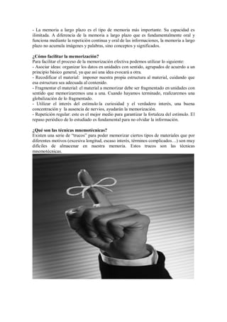 - La memoria a largo plazo es el tipo de memoria más importante. Su capacidad es
ilimitada. A diferencia de la memoria a largo plazo que es fundamentalmente oral y
funciona mediante la repetición continua y oral de las informaciones, la memoria a largo
plazo no acumula imágenes y palabras, sino conceptos y significados.
¿Cómo facilitar la memorización?
Para facilitar el proceso de la memorización efectiva podemos utilizar lo siguiente:
- Asociar ideas: organizar los datos en unidades con sentido, agrupados de acuerdo a un
principio básico general, ya que así una idea evocará a otra.
- Recodificar el material: imponer nuestra propia estructura al material, cuidando que
esa estructura sea adecuada al contenido.
- Fragmentar el material: el material a memorizar debe ser fragmentado en unidades con
sentido que memorizaremos una a una. Cuando hayamos terminado, realizaremos una
globalización de lo fragmentado.
- Utilizar el interés del estímulo:la curiosidad y el verdadero interés, una buena
concentración y la ausencia de nervios, ayudarán la memorización.
- Repetición regular: este es el mejor medio para garantizar la fortaleza del estímulo. El
repaso periódico de lo estudiado es fundamental para no olvidar la información.
¿Qué son las técnicas mnemotécnicas?
Existen una serie de “trucos” para poder memorizar ciertos tipos de materiales que por
diferentes motivos (excesiva longitud, escaso interés, términos complicados…) son muy
difíciles de almacenar en nuestra memoria. Estos trucos son las técnicas
mnemotécnicas.
 
