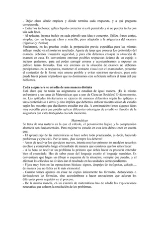 - Dejar claro dónde empieza y dónde termina cada respuesta, y a qué pregunta
corresponde.
- Evitar los tachones; aplica líquido corrector si está permitido y si no puedes tacha con
una sola línea.
- Al redactar, intenta incluir en cada párrafo una idea o concepto. Utiliza frases cortas,
simples, con un lenguaje claro y sencillo, pero adaptado a la asignatura del examen
(riguroso y técnico).
Finalmente, en las pruebas orales la preparación previa específica para las mismas
influye mucho en el posterior resultado. Aparte de tener que conocer los contenidos del
examen, debemos transmitir seguridad, y para ello debemos ensayar la situación de
examen en casa. Es conveniente entrenar posibles respuestas delante de un espejo o
incluso grabarnos, para así poder corregir errores y acostumbrarnos a exponer en
público temas formales. Una vez estemos en la situación de examen no debemos
precipitarnos en la respuesta, mantener el contacto visual con el examinador, presentar
el contenido de la forma más amena posible y evitar sentirnos nerviosos, pues esto
puede hacer pensar al profesor que no dominamos con suficiente soltura el tema del que
hablamos.
Cada asignatura se estudia de una manera distinta
Está claro que no todas las asignaturas se estudian de igual manera. ¿Es lo mismo
enfrentarse a un tema de Matemáticas que a uno de Ciencias Sociales? Evidentemente,
no. Las aptitudes intelectuales se ejercen de maneras diferentes según las apliques a
unos contenidos o a otros; y esto implica que debemos enfocar nuestra sesión de estudio
según las materias que decidamos estudiar ese día. A continuación tienes algunas ideas
muy sencillas para que puedas aplicar diferentes estrategias de estudio en función de la
asignatura que estés trabajando en cada momento.
Matemáticas
Se trata de una materia en la que el cálculo, el pensamiento lógico y la comprensión
abstracta son fundamentales. Para mejorar tu estudio en esta área debes tener en cuenta
que:
- El aprendizaje de las matemáticas se hace sobre todo practicando, es decir, haciendo
problemas y ejercicios. Por lo tanto, ¡haz siempre los deberes!
- Antes de resolver los ejercicios nuevos, intenta resolver primero los modelos resueltos
en clase y comprueba luego el resultado de manera que constates que los sabes hacer.
- A la hora de resolver un problema lo primero que debes hacer es procurar entender
bien el enunciado. Has de saber pasar del lenguaje escrito al lenguaje numérico. Es
conveniente que hagas un dibujo o esquema de la situación, siempre que puedas, y al
efectuar los cálculos no olvides dar el resultado en las unidades correspondientes.
- Fíjate muy bien en las operaciones básicas: signos, despejes de incógnitas, cálculo...,
de manera que no falles en lo más elemental.
- Cuando tomes apuntes en clase no copies únicamente las fórmulas, deducciones o
derivaciones de fórmulas, sino acostúmbrate a hacer anotaciones que aclaren los
diferentes pasos seguidos en el proceso.
- De la misma manera, en un examen de matemáticas has de añadir las explicaciones
necesarias que aclaren la resolución de los problemas.
 