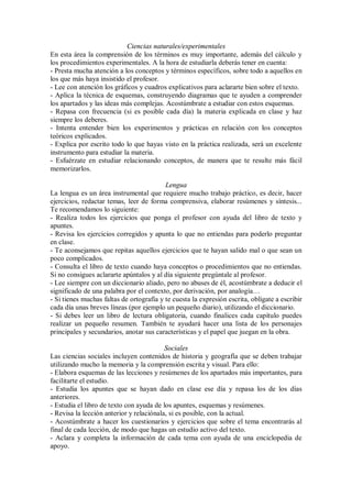 Ciencias naturales/experimentales
En esta área la comprensión de los términos es muy importante, además del cálculo y
los procedimientos experimentales. A la hora de estudiarla deberás tener en cuenta:
- Presta mucha atención a los conceptos y términos específicos, sobre todo a aquellos en
los que más haya insistido el profesor.
- Lee con atención los gráficos y cuadros explicativos para aclararte bien sobre el texto.
- Aplica la técnica de esquemas, construyendo diagramas que te ayuden a comprender
los apartados y las ideas más complejas. Acostúmbrate a estudiar con estos esquemas.
- Repasa con frecuencia (si es posible cada día) la materia explicada en clase y haz
siempre los deberes.
- Intenta entender bien los experimentos y prácticas en relación con los conceptos
teóricos explicados.
- Explica por escrito todo lo que hayas visto en la práctica realizada, será un excelente
instrumento para estudiar la materia.
- Esfuérzate en estudiar relacionando conceptos, de manera que te resulte más fácil
memorizarlos.
Lengua
La lengua es un área instrumental que requiere mucho trabajo práctico, es decir, hacer
ejercicios, redactar temas, leer de forma comprensiva, elaborar resúmenes y síntesis...
Te recomendamos lo siguiente:
- Realiza todos los ejercicios que ponga el profesor con ayuda del libro de texto y
apuntes.
- Revisa los ejercicios corregidos y apunta lo que no entiendas para poderlo preguntar
en clase.
- Te aconsejamos que repitas aquellos ejercicios que te hayan salido mal o que sean un
poco complicados.
- Consulta el libro de texto cuando haya conceptos o procedimientos que no entiendas.
Si no consigues aclararte apúntalos y al día siguiente pregúntale al profesor.
- Lee siempre con un diccionario aliado, pero no abuses de él, acostúmbrate a deducir el
significado de una palabra por el contexto, por derivación, por analogía…
- Si tienes muchas faltas de ortografía y te cuesta la expresión escrita, oblígate a escribir
cada día unas breves líneas (por ejemplo un pequeño diario), utilizando el diccionario.
- Si debes leer un libro de lectura obligatoria, cuando finalices cada capítulo puedes
realizar un pequeño resumen. También te ayudará hacer una lista de los personajes
principales y secundarios, anotar sus características y el papel que juegan en la obra.
Sociales
Las ciencias sociales incluyen contenidos de historia y geografía que se deben trabajar
utilizando mucho la memoria y la comprensión escrita y visual. Para ello:
- Elabora esquemas de las lecciones y resúmenes de los apartados más importantes, para
facilitarte el estudio.
- Estudia los apuntes que se hayan dado en clase ese día y repasa los de los días
anteriores.
- Estudia el libro de texto con ayuda de los apuntes, esquemas y resúmenes.
- Revisa la lección anterior y relaciónala, si es posible, con la actual.
- Acostúmbrate a hacer los cuestionarios y ejercicios que sobre el tema encontrarás al
final de cada lección, de modo que hagas un estudio activo del texto.
- Aclara y completa la información de cada tema con ayuda de una enciclopedia de
apoyo.
 