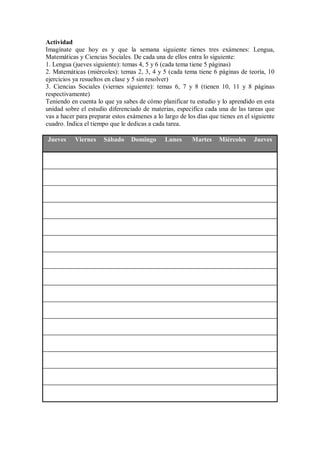 Actividad
Imagínate que hoy es y que la semana siguiente tienes tres exámenes: Lengua,
Matemáticas y Ciencias Sociales. De cada una de ellos entra lo siguiente:
1. Lengua (jueves siguiente): temas 4, 5 y 6 (cada tema tiene 5 páginas)
2. Matemáticas (miércoles): temas 2, 3, 4 y 5 (cada tema tiene 6 páginas de teoría, 10
ejercicios ya resueltos en clase y 5 sin resolver)
3. Ciencias Sociales (viernes siguiente): temas 6, 7 y 8 (tienen 10, 11 y 8 páginas
respectivamente)
Teniendo en cuenta lo que ya sabes de cómo planificar tu estudio y lo aprendido en esta
unidad sobre el estudio diferenciado de materias, especifica cada una de las tareas que
vas a hacer para preparar estos exámenes a lo largo de los días que tienes en el siguiente
cuadro. Indica el tiempo que le dedicas a cada tarea.
Jueves Viernes Sábado Domingo Lunes Martes Miércoles Jueves
 
