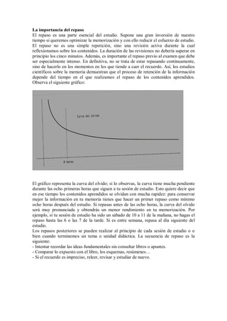 La importancia del repaso
El repaso es una parte esencial del estudio. Supone una gran inversión de nuestro
tiempo si queremos optimizar la memorización y con ello reducir el esfuerzo de estudio.
El repaso no es una simple repetición, sino una revisión activa durante la cual
reflexionamos sobre los contenidos. La duración de las revisiones no debería superar en
principio los cinco minutos. Además, es importante el repaso previo al examen que debe
ser especialmente intenso. En definitiva, no se trata de estar repasando continuamente,
sino de hacerlo en los momentos en los que tiende a caer el recuerdo. Así, los estudios
científicos sobre la memoria demuestran que el proceso de retención de la información
depende del tiempo en el que realizamos el repaso de los contenidos aprendidos.
Observa el siguiente gráfico:
El gráfico representa la curva del olvido; si lo observas, la curva tiene mucha pendiente
durante las ocho primeras horas que siguen a tu sesión de estudio. Esto quiere decir que
en ese tiempo los contenidos aprendidos se olvidan con mucha rapidez: para conservar
mejor la información en tu memoria tienes que hacer un primer repaso como mínimo
ocho horas después del estudio. Si repasas antes de las ocho horas, la curva del olvido
será muy pronunciada y obtendrás un menor rendimiento en tu memorización. Por
ejemplo, si tu sesión de estudio ha sido un sábado de 10 a 11 de la mañana, no hagas el
repaso hasta las 6 o las 7 de la tarde. Si es entre semana, repasa al día siguiente del
estudio.
Los repasos posteriores se pueden realizar al principio de cada sesión de estudio o o
bien cuando terminemos un tema o unidad didáctica. La secuencia de repaso es la
siguiente:
- Intentar recordar las ideas fundamentales sin consultar libros o apuntes.
- Comparar lo expuesto con el libro, los esquemas, resúmenes…
- Si el recuerdo es impreciso, releer, revisar y estudiar de nuevo.
 