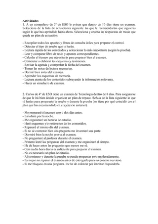 Actividades
1. A un compañero de 3º de ESO le avisan que dentro de 10 días tiene un examen.
Selecciona de la lista de actuaciones siguiente las que le recomendarías que siguieras
según lo que has aprendido hasta ahora. Selecciona y ordena las respuestas de modo que
quede un plan de actuación:
- Recopilar todos los apuntes y libros de consulta útiles para preparar el control.
- Detectar el tipo de prueba que te harán.
- Lectura rápida de los contenidos y seleccionar lo más importante (según la prueba).
- Leer y comparar libro de texto y apuntes correspondientes.
- Calcular el tiempo que necesitarás para preparar bien el examen.
- Comenzar a elaborar los esquemas y resúmenes.
- Revisar la agenda y comprobar la fecha del examen.
- Tomar las notas de lectura necesarias.
- Dormir bien antes del examen.
- Aprender los esquemas de memoria.
- Lectura atenta de los contenidos subrayando la información relevante.
- Hacer un simulacro de examen.
2. Carlos de 4º de ESO tiene un examen de Tecnología dentro de 8 días. Para asegurarse
de que le irá bien decide organizar un plan de repaso. Señala de la lista siguiente lo que
tú harías para prepararte la prueba y durante la prueba (no tiene por qué coincidir con el
plan que has recomendado en el ejercicio anterior).
- Me prepararé el examen uno o dos días antes.
- Estudiaré por la noche.
- Me organizaré un horario de estudio.
- Haré esquemas y/o resúmenes de los contenidos.
- Repasaré el mismo día del examen.
- Si no sé contestar bien una pregunta me inventaré una parte.
- Dormiré bien la noche previa al examen.
- No preguntaré al profesor durante el examen.
- Primero leeré las preguntas del examen y me organizaré el tiempo.
- He de hacer antes las preguntas que menos me sé.
- Con media hora diaria es suficiente para preparar el examen.
- No es necesario un plan de estudio.
- Al comienzo y durante la prueba se puede preguntar pero moderadamente.
- Es mejor no repasar el examen antes de entregarlo para no ponerse nervioso.
- Si me bloqueo en una pregunta. me he de esforzar por intentar responderla.
 