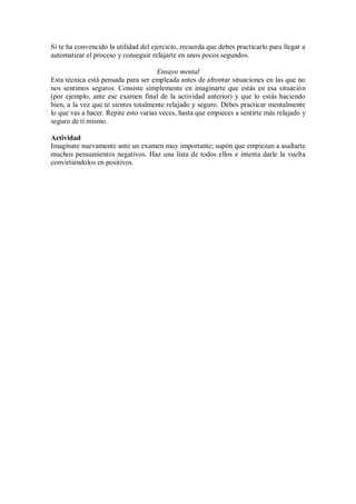 Si te ha convencido la utilidad del ejercicio, recuerda que debes practicarlo para llegar a
automatizar el proceso y conseguir relajarte en unos pocos segundos.
Ensayo mental
Esta técnica está pensada para ser empleada antes de afrontar situaciones en las que no
nos sentimos seguros. Consiste simplemente en imaginarte que estás en esa situación
(por ejemplo, ante ese examen final de la actividad anterior) y que lo estás haciendo
bien, a la vez que te sientes totalmente relajado y seguro. Debes practicar mentalmente
lo que vas a hacer. Repite esto varias veces, hasta que empieces a sentirte más relajado y
seguro de ti mismo.
Actividad
Imagínate nuevamente ante un examen muy importante; supón que empiezan a asaltarte
muchos pensamientos negativos. Haz una lista de todos ellos e intenta darle la vuelta
convirtiéndolos en positivos.
 