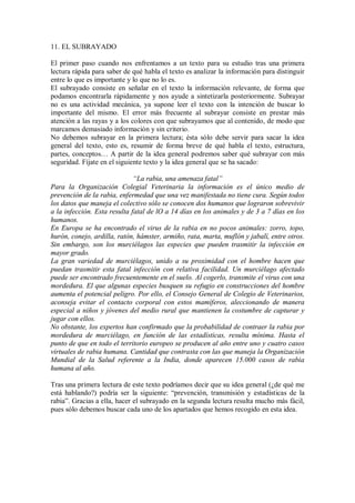 11. EL SUBRAYADO
El primer paso cuando nos enfrentamos a un texto para su estudio tras una primera
lectura rápida para saber de qué habla el texto es analizar la información para distinguir
entre lo que es importante y lo que no lo es.
El subrayado consiste en señalar en el texto la información relevante, de forma que
podamos encontrarla rápidamente y nos ayude a sintetizarla posteriormente. Subrayar
no es una actividad mecánica, ya supone leer el texto con la intención de buscar lo
importante del mismo. El error más frecuente al subrayar consiste en prestar más
atención a las rayas y a los colores con que subrayamos que al contenido, de modo que
marcamos demasiado información y sin criterio.
No debemos subrayar en la primera lectura; ésta sólo debe servir para sacar la idea
general del texto, esto es, resumir de forma breve de qué habla el texto, estructura,
partes, conceptos… A partir de la idea general podremos saber qué subrayar con más
seguridad. Fíjate en el siguiente texto y la idea general que se ha sacado:
“La rabia, una amenaza fatal”
Para la Organización Colegial Veterinaria la información es el único medio de
prevención de la rabia, enfermedad que una vez manifestada no tiene cura. Según todos
los datos que maneja el colectivo sólo se conocen dos humanos que lograron sobrevivir
a la infección. Esta resulta fatal de lO a 14 días en los animales y de 3 a 7 días en los
humanos.
En Europa se ha encontrado el virus de la rabia en no pocos animales: zorro, topo,
hurón, conejo, ardilla, ratón, hámster, armiño, rata, marta, muflón y jabalí, entre otros.
Sin embargo, son los murciélagos las especies que pueden trasmitir la infección en
mayor grado.
La gran variedad de murciélagos, unido a su proximidad con el hombre hacen que
puedan trasmitir esta fatal infección con relativa facilidad. Un murciélago afectado
puede ser encontrado frecuentemente en el suelo. Al cogerlo, transmite el virus con una
mordedura. El que algunas especies busquen su refugio en construcciones del hombre
aumenta el potencial peligro. Por ello, el Consejo General de Colegio de Veterinarios,
aconseja evitar el contacto corporal con estos mamíferos, aleccionando de manera
especial a niños y jóvenes del medio rural que mantienen la costumbre de capturar y
jugar con ellos.
No obstante, los expertos han confirmado que la probabilidad de contraer la rabia por
mordedura de murciélago, en función de las estadísticas, resulta mínima. Hasta el
punto de que en todo el territorio europeo se producen al año entre uno y cuatro casos
virtuales de rabia humana. Cantidad que contrasta con las que maneja la Organización
Mundial de la Salud referente a la India, donde aparecen 15.000 casos de rabia
humana al año.
Tras una primera lectura de este texto podríamos decir que su idea general (¿de qué me
está hablando?) podría ser la siguiente: “prevención, transmisión y estadísticas de la
rabia”. Gracias a ella, hacer el subrayado en la segunda lectura resulta mucho más fácil,
pues sólo debemos buscar cada uno de los apartados que hemos recogido en esta idea.
 