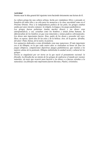 Actividad
Intenta sacar la idea general del siguiente texto haciendo únicamente una lectura de él.
La cultura griega fue una cultura urbana, hecha por ciudadanos libres y pensada en
beneficio de todos ellos y no sólo para los monarcas o la clase sacerdotal como en el
Próximo Oriente. Pese a la independencia política de las polis, los griegos estaban
unidos por unos vínculos comunes: la religión, la lengua y los juegos panhelénicos.
Los griegos fueron politeístas (tenían muchos dioses) y sus dioses eran
antropomórficos, o sea, actuaban como los hombres y tenían forma humana. Se
diferenciaban de los hombres en que eran inmortales y tenían poderes sobrenaturales.
Los dioses más importantes fueron: Zeus, padre de los dioses y poseedor del rayo;
Hera, su esposa; Apolo dios de las artes y de la belleza; Ares, de la guerra; Afrodita,
del amor: Palas Atenea, de la razón y la justicia.
Los santuarios dedicados a estas divinidades eran muy numerosos. El más importante
era el de Olimpia, en la que cada cuatro años se realizaban en honor de Zeus los
juegos olímpicos, competiciones deportivas (juegos panhelénicos), que reunían a los
mejores atletas de la península. Olimpia simbolizaba la unidad racial y cultural de los
griegos.
Grecia se singularizó por ser tierra en la que nació el pensamiento racional: la
filosofía. La filosofía fue un intento de los griegos de explicarse el mundo por razones
naturales, sin tener que recurrir para hacerlo a los dioses o a fuerzas extrañas a la
naturaleza. Los filósofos más importantes fueron Sócrates, Platón y Aristóteles.
 