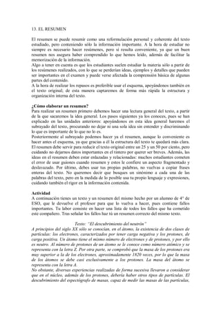 13. EL RESUMEN
El resumen se puede resumir como una reformulación personal y coherente del texto
estudiado, pero conteniendo sólo la información importante. A la hora de estudiar no
siempre es necesario hacer resúmenes, pero sí resulta conveniente, ya que un buen
resumen nos asegura haber comprendido lo que hemos leído, además de facilitar la
memorización de la información.
Algo a tener en cuenta es que los estudiantes suelen estudiar la materia sólo a partir de
los resúmenes realizados, con lo que se perderían ideas, ejemplos y detalles que pueden
ser importantes en el examen y puede verse afectada la comprensión básica de algunas
partes del contenido.
A la hora de realizar los repasos es preferible usar el esquema, apoyándonos también en
el texto original; de esta manera captaremos de forma más rápida la estructura y
organización interna del texto.
¿Cómo elaborar un resumen?
Para realizar un resumen primero debemos hacer una lectura general del texto, a partir
de la que sacaremos la idea general. Los pasos siguientes ya los conoces, pues se han
explicado en las unidades anteriores: apoyándonos en esta idea general haremos el
subrayado del texto, procurando no dejar ni una sola idea sin entender y discriminando
lo que es importante de lo que no lo es.
Posteriormente al subrayado podemos hacer ya el resumen, aunque lo conveniente es
hacer antes el esquema, ya que gracias a él la estructura del texto te quedará más clara.
El resumen debe servir para reducir el texto original entre un 25 y un 50 por ciento, pero
cuidando no dejarnos datos importantes en el tintero por querer ser breves. Además, las
ideas en el resumen deben estar enlazadas y relacionadas: muchos estudiantes cometen
el error de usar guiones cuando resumen y estos le confiere un aspecto fragmentado y
deslavazado. Por último, debes usar tus propias palabras, no vuelvas a copiar frases
enteras del texto. No queremos decir que busques un sinónimo a cada una de las
palabras del texto, pero en la medida de lo posible usa tu propio lenguaje y expresiones,
cuidando también el rigor en la información contenida.
Actividad
A continuación tienes un texto y un resumen del mismo hecho por un alumno de 4° de
ESO, que le devuelve el profesor para que lo vuelva a hacer, pues contiene fallos
importantes. Tu labor consiste en hacer una lista de todos los fallos que ha cometido
este compañero. Tras señalar los fallos haz tú un resumen correcto del mismo texto.
Texto: “El descubrimiento del neutrón”
A principios del siglo XX sólo se conocían, en el átomo, la existencia de dos clases de
partículas: los electrones, caracterizados por tener carga negativa y los protones, de
carga positiva. Un átomo tiene el mismo número de electrones y de protones, y por ello
es neutro. Al número de protones de un átomo se le conoce como número atómico y se
representa con la letra Z. Por otra parte, se comprobó que la masa de los protones era
muy superior a la de los electrones, aproximadamente 1820 veces, por lo que la masa
de los átomos se debe casi exclusivamente a los protones. La masa del átomo se
representa con la letra A.
No obstante, diversas experiencias realizadas de forma sucesiva llevaron a considerar
que en el núcleo, además de los protones, debería haber otros tipos de partículas. El
descubrimiento del espectógrafo de masas, capaz de medir las masas de las partículas,
 