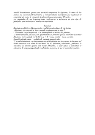 resultó determinante, puesto que permitió comprobar lo siguiente: la masa de los
átomos era sensiblemente superior a la correspondiente a los protones y electrones; el
espectrógrafo probó la existencia de átomos iguales con masas diferentes.
Los resultados de las investigaciones confirmaron la existencia de otro tipo de
partículas, que recibieron el nombre de neutrones»
Resumen
A principios del siglo XX se conocían en el átomo dos clases de partículas:
- Protones: carga positiva (representado su número por la letra Z)
- Electrones: carga negativa y 1820 veces inferior en masa a los protones.
El átomo es neutro, es decir, con igual número de protones que de electrones y la masa
del átomo (representada por la letra A) -+ A = masa protón + masa electrón.
Espectógrafo de masas = medidor de masa de las partículas.
El descubrimiento de este instrumento permitió detectar un incremento de la masa del
átomo superior a la suma de las masas de los protones y electrones, probando la
existencia de átomos iguales con masas diferentes, lo cual ayudó a demostrar la
existencia de una nueva partícula en el núcleo atómico a la que se denominó neutrón.
 