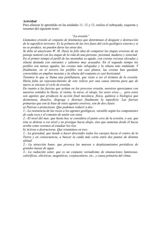 Actividad
Para afianzar lo aprendido en las unidades 11, 12 y 13, realiza el subrayado, esquema y
resumen del siguiente texto:
“La erosión”
Llamamos erosión al conjunto de fenómenos que determinan el desgaste y destrucción
de la superficie terrestre. Es la primera de las tres fases del ciclo geológico externo y si
no se produce, no pueden darse las otras dos.
Se debe al americano W. M. Davis la feliz idea de comparar las etapas erosivas de un
paisaje natural con las etapas de la vida de una persona: juventud, madurez y senectud.
En el primer tiempo el perfil de las montañas es agudo, con crestas rocosas elevadas y
silueta dentada con entrantes y salientes muy acusados. En el segundo tiempo los
perfiles son menos agudos, las crestas más rebajadas y la silueta más ondulada. Y
finalmente, en el tercero los perfiles son casi planos, las crestas han quedado
convertidas en amplias mesetas y la silueta del conjunto es casi horizontal.
Tenemos lo que se llama una penillanura, que viene a ser el término de la erosión.
Haría falta un rejuvenecimiento de este relieve por una causa interna para que de
nuevo se iniciase el ciclo de erosión.
En cuanto a las fuerzas que actúan en los procesos erosión, nosotros apreciamos con
nuestros sentidos la lluvia, el viento, la nieve, el oleaje, los seres vivos…, pero estos
son agentes que producen la acción final mecánica, física, química o biológica que
desmenuza, disuelve, disgrega y destruye finalmente la superficie. Las fuerzas
primarias que son la base de estos agentes erosivos, son de dos clases:
a) Pasivas o protectoras. Que podemos reducir a dos:
1.- La resistencia de las rocas a los agentes geológicos, variable según los componentes
de cada roca y el cemento de unión con estos.
2.- El nivel del mar, que hasta hoy se considera el punto cero de la erosión, o sea, que
ésta se detiene a ese nivel y no prosigue hacia abajo, sino que aumenta desde él hacia
arriba como veremos al estudiar los ríos.
b) Activas o destructoras. Que resumimos en tres:
1.- La gravedad, que tiende a hacer descender todos los cuerpos hacia el centro de la
Tierra y en consecuencia, a buscar la caída más corta entre dos puntos de distinta
altitud.
2.- La atracción lunar, que provoca las mareas o desplazamientos periódicos de
grandes masas de agua.
3.- La radiación solar, que es un conjunto variadísimo de emanaciones luminosas,
caloríficas, eléctricas, magnéticas, corpusculares, etc., y causa primaria del clima.
 