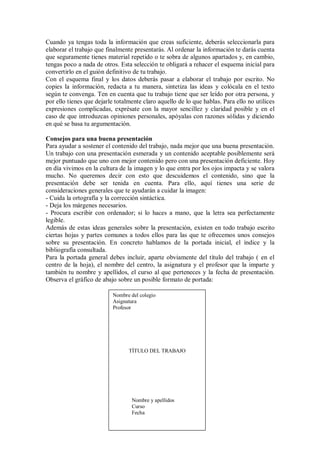 Cuando ya tengas toda la información que creas suficiente, deberás seleccionarla para
elaborar el trabajo que finalmente presentarás. Al ordenar la información te darás cuenta
que seguramente tienes material repetido o te sobra de algunos apartados y, en cambio,
tengas poco a nada de otros. Esta selección te obligará a rehacer el esquema inicial para
convertirlo en el guión definitivo de tu trabajo.
Con el esquema final y los datos deberás pasar a elaborar el trabajo por escrito. No
copies la información, redacta a tu manera, sintetiza las ideas y colócala en el texto
según te convenga. Ten en cuenta que tu trabajo tiene que ser leído por otra persona, y
por ello tienes que dejarle totalmente claro aquello de lo que hablas. Para ello no utilices
expresiones complicadas, exprésate con la mayor sencillez y claridad posible y en el
caso de que introduzcas opiniones personales, apóyalas con razones sólidas y diciendo
en qué se basa tu argumentación.
Consejos para una buena presentación
Para ayudar a sostener el contenido del trabajo, nada mejor que una buena presentación.
Un trabajo con una presentación esmerada y un contenido aceptable posiblemente será
mejor puntuado que uno con mejor contenido pero con una presentación deficiente. Hoy
en día vivimos en la cultura de la imagen y lo que entra por los ojos impacta y se valora
mucho. No queremos decir con esto que descuidemos el contenido, sino que la
presentación debe ser tenida en cuenta. Para ello, aquí tienes una serie de
consideraciones generales que te ayudarán a cuidar la imagen:
- Cuida la ortografía y la corrección sintáctica.
- Deja los márgenes necesarios.
- Procura escribir con ordenador; si lo haces a mano, que la letra sea perfectamente
legible.
Además de estas ideas generales sobre la presentación, existen en todo trabajo escrito
ciertas hojas y partes comunes a todos ellos para las que te ofrecemos unos consejos
sobre su presentación. En concreto hablamos de la portada inicial, el índice y la
bibliografía consultada.
Para la portada general debes incluir, aparte obviamente del título del trabajo ( en el
centro de la hoja), el nombre del centro, la asignatura y el profesor que la imparte y
también tu nombre y apellidos, el curso al que perteneces y la fecha de presentación.
Observa el gráfico de abajo sobre un posible formato de portada:
Nombre del colegio
Asignatura
Profesor
TÍTULO DEL TRABAJO
Nombre y apellidos
Curso
Fecha
 