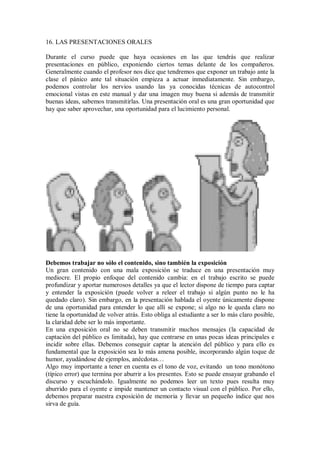 16. LAS PRESENTACIONES ORALES
Durante el curso puede que haya ocasiones en las que tendrás que realizar
presentaciones en público, exponiendo ciertos temas delante de los compañeros.
Generalmente cuando el profesor nos dice que tendremos que exponer un trabajo ante la
clase el pánico ante tal situación empieza a actuar inmediatamente. Sin embargo,
podemos controlar los nervios usando las ya conocidas técnicas de autocontrol
emocional vistas en este manual y dar una imagen muy buena si además de transmitir
buenas ideas, sabemos transmitirlas. Una presentación oral es una gran oportunidad que
hay que saber aprovechar, una oportunidad para el lucimiento personal.
Debemos trabajar no sólo el contenido, sino también la exposición
Un gran contenido con una mala exposición se traduce en una presentación muy
mediocre. El propio enfoque del contenido cambia: en el trabajo escrito se puede
profundizar y aportar numerosos detalles ya que el lector dispone de tiempo para captar
y entender la exposición (puede volver a releer el trabajo si algún punto no le ha
quedado claro). Sin embargo, en la presentación hablada el oyente únicamente dispone
de una oportunidad para entender lo que allí se expone; si algo no le queda claro no
tiene la oportunidad de volver atrás. Esto obliga al estudiante a ser lo más claro posible,
la claridad debe ser lo más importante.
En una exposición oral no se deben transmitir muchos mensajes (la capacidad de
captación del público es limitada), hay que centrarse en unas pocas ideas principales e
incidir sobre ellas. Debemos conseguir captar la atención del público y para ello es
fundamental que la exposición sea lo más amena posible, incorporando algún toque de
humor, ayudándose de ejemplos, anécdotas…
Algo muy importante a tener en cuenta es el tono de voz, evitando un tono monótono
(típico error) que termina por aburrir a los presentes. Esto se puede ensayar grabando el
discurso y escuchándolo. Igualmente no podemos leer un texto pues resulta muy
aburrido para el oyente e impide mantener un contacto visual con el público. Por ello,
debemos preparar nuestra exposición de memoria y llevar un pequeño índice que nos
sirva de guía.
 