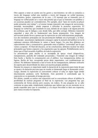 Otro aspecto a tener en cuenta son los gestos y movimientos: no sólo se comunica a
través del lenguaje verbal sino también a través del lenguaje no verbal (posturas,
movimientos, gestos, expresiones de la cara…) El mensaje que se transmite con el
lenguaje no verbal puede ser a veces más potente que el que se transmite con palabras y
en ocasiones pueden ser contradictorios. Por ejemplo, decir "para mi resulta un placer
poder presentar este trabajo" y al mismo tiempo transmitir una imagen de nerviosismo,
ansiedad, incomodidad… puede empezar a dificultar la posterior exposición. El
lenguaje no verbal hay que ensañarlo en casa, delante de un espejo o de alguna persona
de confianza, que le indique a uno donde falla, qué debe corregir. Debemos transmitir
seguridad y para ello es fundamental una buena preparación. Una imagen de
nerviosismo puede llevar a pensar que la exposición no está suficientemente preparada.
Los dos momentos principales de una presentación hablada son el principio y el final.
Al principio necesitamos rápidamente conseguir captar la atención del público (si no la
captamos entonces difícilmente lo vamos a hacer luego). En esta fase debemos ser
especialmente claro y comunicativo, generando entre el público "curiosidad" por lo que
vamos a exponer. Al final del discurso, en las conclusiones, debemos recalcar las ideas
principales que hemos expuesto y los argumentos que las apoyan. Probablemente sea lo
único que al final recuerde el público de toda la exposición.
La presentación gana mucho si se acompaña de apoyo visual (diapositivas,
transparencias, pantalla del ordenado proyectada.). Transmite una imagen de trabajo
bien hecho y facilita la comunicación con el público. Las transparencias deben ser
ligeras, fáciles de leer, recogiendo pocas ideas importantes, con combinaciones de
colores. No debemos limitarnos a leer el texto de las transparencias, debemos utilizarlo
de soporte pero desarrollando las ideas con nuestras propias palabras.
Durante los ensayos es importante medir la duración de la exposición para tratar de que
se ajuste a la duración prevista (que no resulte ni demasiado larga ni demasiado corta).
Luego, durante la exposición es conveniente colocar el reloj en algún lugar donde
discretamente podamos verlo fácilmente. Esto permitirá ir controlando que la
exposición se va ajustando al tiempo previsto.
Por último, cuando se realiza una exposición oral es conveniente ofrecer al público la
posibilidad de realizar preguntas al final de la exposición. Las preguntas hay que
contestarlas de forma precisa pero escueta, sin rodeos. Si una pregunta no se sabe
contestar no pasa nada, simplemente tendremos que indicar que en ese momento no se
puede responder pero que se consultará y a la mayor brevedad se dará una respuesta,
pero nunca inventes la respuesta.
 