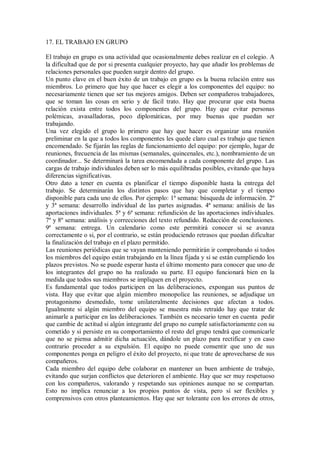17. EL TRABAJO EN GRUPO
El trabajo en grupo es una actividad que ocasionalmente debes realizar en el colegio. A
la dificultad que de por si presenta cualquier proyecto, hay que añadir los problemas de
relaciones personales que pueden surgir dentro del grupo.
Un punto clave en el buen éxito de un trabajo en grupo es la buena relación entre sus
miembros. Lo primero que hay que hacer es elegir a los componentes del equipo: no
necesariamente tienen que ser tus mejores amigos. Deben ser compañeros trabajadores,
que se toman las cosas en serio y de fácil trato. Hay que procurar que esta buena
relación exista entre todos los componentes del grupo. Hay que evitar personas
polémicas, avasalladoras, poco diplomáticas, por muy buenas que puedan ser
trabajando.
Una vez elegido el grupo lo primero que hay que hacer es organizar una reunión
preliminar en la que a todos los componentes les quede claro cual es trabajo que tienen
encomendado. Se fijarán las reglas de funcionamiento del equipo: por ejemplo, lugar de
reuniones, frecuencia de las mismas (semanales, quincenales, etc.), nombramiento de un
coordinador... Se determinará la tarea encomendada a cada componente del grupo. Las
cargas de trabajo individuales deben ser lo más equilibradas posibles, evitando que haya
diferencias significativas.
Otro dato a tener en cuenta es planificar el tiempo disponible hasta la entrega del
trabajo. Se determinarán los distintos pasos que hay que completar y el tiempo
disponible para cada uno de ellos. Por ejemplo: 1ª semana: búsqueda de información. 2º
y 3ª semana: desarrollo individual de las partes asignadas. 4ª semana: análisis de las
aportaciones individuales. 5ª y 6ª semana: refundición de las aportaciones individuales.
7º y 8º semana: análisis y correcciones del texto refundido. Redacción de conclusiones.
9ª semana: entrega. Un calendario como este permitirá conocer si se avanza
correctamente o si, por el contrario, se están produciendo retrasos que puedan dificultar
la finalización del trabajo en el plazo permitido.
Las reuniones periódicas que se vayan manteniendo permitirán ir comprobando si todos
los miembros del equipo están trabajando en la línea fijada y si se están cumpliendo los
plazos previstos. No se puede esperar hasta el último momento para conocer que uno de
los integrantes del grupo no ha realizado su parte. El equipo funcionará bien en la
medida que todos sus miembros se impliquen en el proyecto.
Es fundamental que todos participen en las deliberaciones, expongan sus puntos de
vista. Hay que evitar que algún miembro monopolice las reuniones, se adjudique un
protagonismo desmedido, tome unilateralmente decisiones que afectan a todos.
Igualmente si algún miembro del equipo se muestra más retraído hay que tratar de
animarle a participar en las deliberaciones. También es necesario tener en cuenta pedir
que cambie de actitud si algún integrante del grupo no cumple satisfactoriamente con su
cometido y si persiste en su comportamiento el resto del grupo tendrá que comunicarle
que no se piensa admitir dicha actuación, dándole un plazo para rectificar y en caso
contrario proceder a su expulsión. El equipo no puede consentir que uno de sus
componentes ponga en peligro el éxito del proyecto, ni que trate de aprovecharse de sus
compañeros.
Cada miembro del equipo debe colaborar en mantener un buen ambiente de trabajo,
evitando que surjan conflictos que deterioren el ambiente. Hay que ser muy respetuoso
con los compañeros, valorando y respetando sus opiniones aunque no se compartan.
Esto no implica renunciar a los propios puntos de vista, pero sí ser flexibles y
comprensivos con otros planteamientos. Hay que ser tolerante con los errores de otros,
 