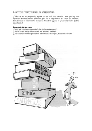 2. ACTITUD POSITIVA HACIA EL APRENDIZAJE.
¿Quién no se ha preguntado alguna vez de qué sirve estudiar, para qué hay que
aprender? Existen razones poderosas para ver la importancia del saber, del aprender.
Esas razones no son siempre fáciles de descubrir. ¿Quizá tú y tus compañeros podéis
descubrirlas?
Para contestar en grupo
¿Crees que vale la pena estudiar? ¿Par qué nos sirve saber?
¿Qué es lo que más y lo que menos nos motiva a aprender?
¿Qué hacemos cuando aparecen las dificultades, la desgana, la desmotivación?
 
