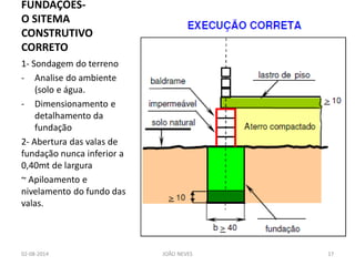 FUNDAÇÕES- O SITEMA CONSTRUTIVO CORRETO 
1- Sondagem do terreno 
-Analise do ambiente (solo e água. 
-Dimensionamento e detalhamento da fundação 
2- Abertura das valas de fundação nunca inferior a 0,40mt de largura 
~ Apiloamento e nivelamento do fundo das valas. 
02-08-2014 
JOÃO NEVES 
17  