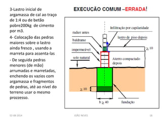 3-Lastro inicial de argamassa de cal ao traço de 1:4 ou de betão pobre200kg de cimento por m3. 
4- Colocação das pedras maiores sobre o lastro ainda fresco , usando a marreta para assenta-las 
- De seguida pedras menores (de mão) arrumadas e marretadas, enchendo os vazios com argamassa e fragmentos de pedras, até ao nível do terreno usar o mesmo prozzesso. 
02-08-2014 
JOÃO NEVES 
18  