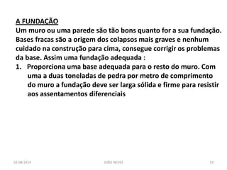 02-08-2014 
JOÃO NEVES 
19 
A FUNDAÇÃO Um muro ou uma parede são tão bons quanto for a sua fundação. Bases fracas são a origem dos colapsos mais graves e nenhum cuidado na construção para cima, consegue corrigir os problemas da base. Assim uma fundação adequada : 
1.Proporciona uma base adequada para o resto do muro. Com uma a duas toneladas de pedra por metro de comprimento do muro a fundação deve ser larga sólida e firme para resistir aos assentamentos diferenciais  