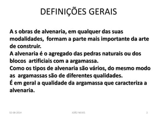 DEFINIÇÕES GERAIS 
A s obras de alvenaria, em qualquer das suas 
modalidades, formam a parte mais importante da arte 
de construir. 
A alvenaria é o agregado das pedras naturais ou dos 
blocos artificiais com a argamassa. 
Como os tipos de alvenaria são vários, do mesmo modo 
as argamassas são de diferentes qualidades. 
É em geral a qualidade da argamassa que caracteriza a 
alvenaria. 
02-08-2014 
JOÃO NEVES 
2  