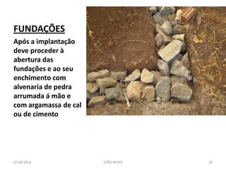FUNDAÇÕES 
Após a implantação deve proceder à abertura das fundações e ao seu enchimento com alvenaria de pedra arrumada á mão e com argamassa de cal ou de cimento 
02-08-2014 
JOÃO NEVES 
20  