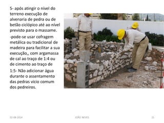 5- após atingir o nível do terreno execução de alvenaria de pedra ou de betão ciclópico até ao nível previsto para o massame. 
-pode-se usar cofragem metálica ou tradicional de madeira para facilitar a sua execução,, com argamassa de cal ao traço de 1:4 ou de cimento ao traço de 
1:5- Não adicionar água durante o assentamento das pedras vicio comum dos pedreiros. 
02-08-2014 
JOÃO NEVES 
21  