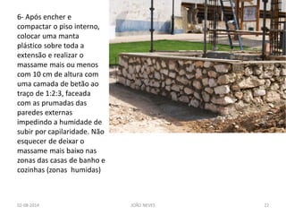 6- Após encher e compactar o piso interno, colocar uma manta plástico sobre toda a extensão e realizar o massame mais ou menos com 10 cm de altura com uma camada de betão ao traço de 1:2:3, faceada com as prumadas das paredes externas impedindo a humidade de subir por capilaridade. Não esquecer de deixar o massame mais baixo nas zonas das casas de banho e cozinhas (zonas humidas) 
02-08-2014 
JOÃO NEVES 
22  