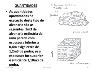 QUANTIDADES 
•As quantidades aproximadas na execução deste tipo de alvenaria são as seguintes: 1m3 de alvenaria ordinária de uma parede com espessura inferior a 0,4m exige cerca de 1,2m3 de pedra; se a espessura for superior é suficiente 1,10m3 de pedra. 
02-08-2014 
JOÃO NEVES 
29  