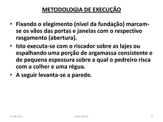 •Fixando o elegimento (nível da fundação) marcam- se os vãos das portas e janelas com o respectivo rasgamento (abertura). 
•Isto executa-se com o riscador sobre as lajes ou espalhando uma porção de argamassa consistente e de pequena espessura sobre a qual o pedreiro risca com a colher e uma régua. 
•A seguir levanta-se a parede. 
METODOLOGIA DE EXECUÇÃO 
02-08-2014 
JOÃO NEVES 
33  