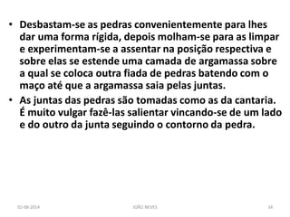 •Desbastam-se as pedras convenientemente para lhes dar uma forma rígida, depois molham-se para as limpar e experimentam-se a assentar na posição respectiva e sobre elas se estende uma camada de argamassa sobre a qual se coloca outra fiada de pedras batendo com o maço até que a argamassa saia pelas juntas. 
•As juntas das pedras são tomadas como as da cantaria. É muito vulgar fazê-las salientar vincando-se de um lado e do outro da junta seguindo o contorno da pedra. 
02-08-2014 
JOÃO NEVES 
34  