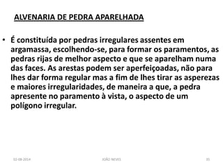 ALVENARIA DE PEDRA APARELHADA 
•É constituída por pedras irregulares assentes em argamassa, escolhendo-se, para formar os paramentos, as pedras rijas de melhor aspecto e que se aparelham numa das faces. As arestas podem ser aperfeiçoadas, não para lhes dar forma regular mas a fim de lhes tirar as asperezas e maiores irregularidades, de maneira a que, a pedra apresente no paramento à vista, o aspecto de um polígono irregular. 
02-08-2014 
JOÃO NEVES 
35  