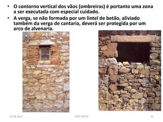 •O contorno vertical dos vãos (ombreiras) é portanto uma zona a ser executada com especial cuidado. 
•A verga, se não formada por um lintel de betão, aliviado também da verga de cantaria, deverá ser protegida por um arco de alvenaria. 
02-08-2014 
JOÃO NEVES 
36  