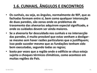 1.6. CUNHAIS, ÂNGULOS E ENCONTROS 
•Os cunhais, ou seja, os ângulos, normalmente de 90º, que as fachadas formam entre si, bem como qualquer intersecção de duas paredes, são zonas onde os problemas de travamento das alvenarias adquirem especial significado, e onde os cuidados devem ser ainda maiores. 
•Se a alvenaria for descuidada nos cunhais e na intersecção das paredes, é muito provável que estas venham a desligar- se mesmo sem haver razões particulares que o justifiquem; isso pode suceder mesmo que as fundações tenham sido bem executadas, segundo todas as regras; 
•basta por vezes que a região onde o edifício se situa esteja sujeita a choques térmicos climáticos, como acontece em muitas regiões do País. 
02-08-2014 
JOÃO NEVES 
41  