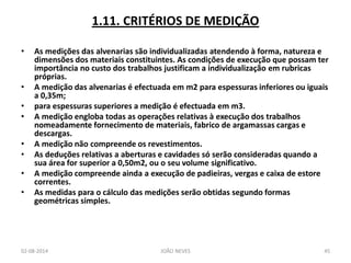 1.11. CRITÉRIOS DE MEDIÇÃO 
•As medições das alvenarias são individualizadas atendendo à forma, natureza e dimensões dos materiais constituintes. As condições de execução que possam ter importância no custo dos trabalhos justificam a individualização em rubricas próprias. 
•A medição das alvenarias é efectuada em m2 para espessuras inferiores ou iguais a 0,35m; 
•para espessuras superiores a medição é efectuada em m3. 
•A medição engloba todas as operações relativas à execução dos trabalhos nomeadamente fornecimento de materiais, fabrico de argamassas cargas e descargas. 
•A medição não compreende os revestimentos. 
•As deduções relativas a aberturas e cavidades só serão consideradas quando a sua área for superior a 0,50m2, ou o seu volume significativo. 
•A medição compreende ainda a execução de padieiras, vergas e caixa de estore correntes. 
•As medidas para o cálculo das medições serão obtidas segundo formas geométricas simples. 
02-08-2014 
JOÃO NEVES 
45  