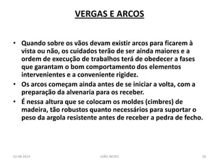 VERGAS E ARCOS 
•Quando sobre os vãos devam existir arcos para ficarem à vista ou não, os cuidados terão de ser ainda maiores e a ordem de execução de trabalhos terá de obedecer a fases que garantam o bom comportamento dos elementos intervenientes e a conveniente rigidez. 
•Os arcos começam ainda antes de se iniciar a volta, com a preparação da alvenaria para os receber. 
•É nessa altura que se colocam os moldes (cimbres) de madeira, tão robustos quanto necessários para suportar o peso da argola resistente antes de receber a pedra de fecho. 
02-08-2014 
JOÃO NEVES 
50  