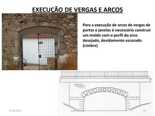EXECUÇÃO DE VERGAS E ARCOS 
02-08-2014 
JOÃO NEVES 
52 
Para a execução de arcos de vergas de portas e janelas é necessário construir um molde com o perfil do arco desejado, devidamente escorado (cimbre)  
