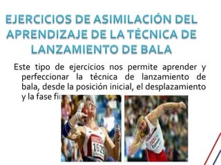 Este tipo de ejercicios nos permite aprender y
  perfeccionar la técnica de lanzamiento de
  bala, desde la posición inicial, el desplazamiento
  y la fase final.
 