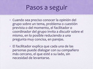 Pasos a seguir
• Cuando sea preciso conocer la opinión del
grupo sobre un tema, problema o cuestión
prevista o del momento, el facilitador o
coordinador del grupo invita a discutir sobre el
mismo, en lo posible reduciendo a una
pregunta muy concisa, en parejas.
• El facilitador explica que cada una de las
personas puede dialogar con su compañero
más cercano, el que esté a su lado, sin
necesidad de levantarse.
 