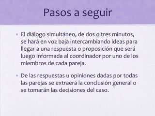 Pasos a seguir
• El diálogo simultáneo, de dos o tres minutos,
se hará en voz baja intercambiando ideas para
llegar a una respuesta o proposición que será
luego informada al coordinador por uno de los
miembros de cada pareja.
• De las respuestas u opiniones dadas por todas
las parejas se extraerá la conclusión general o
se tomarán las decisiones del caso.
 